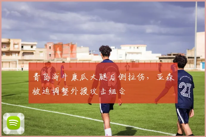 青岛海牛康瓜大腿后侧拉伤,亚森被迫调整外援攻击组合