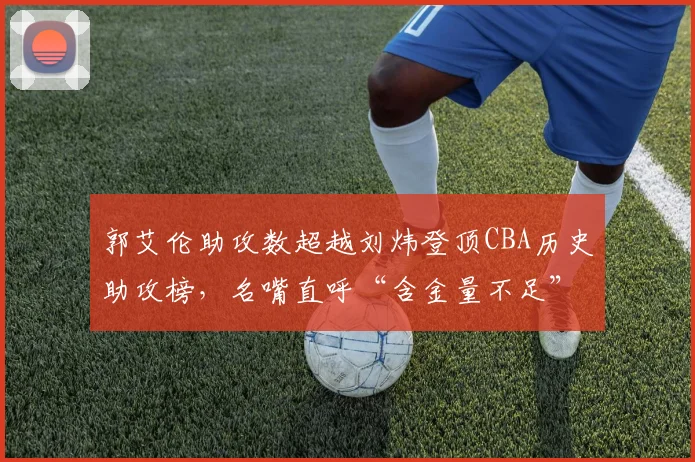 郭艾伦助攻数超越刘炜登顶CBA历史助攻榜,名嘴直呼“含金量不足”